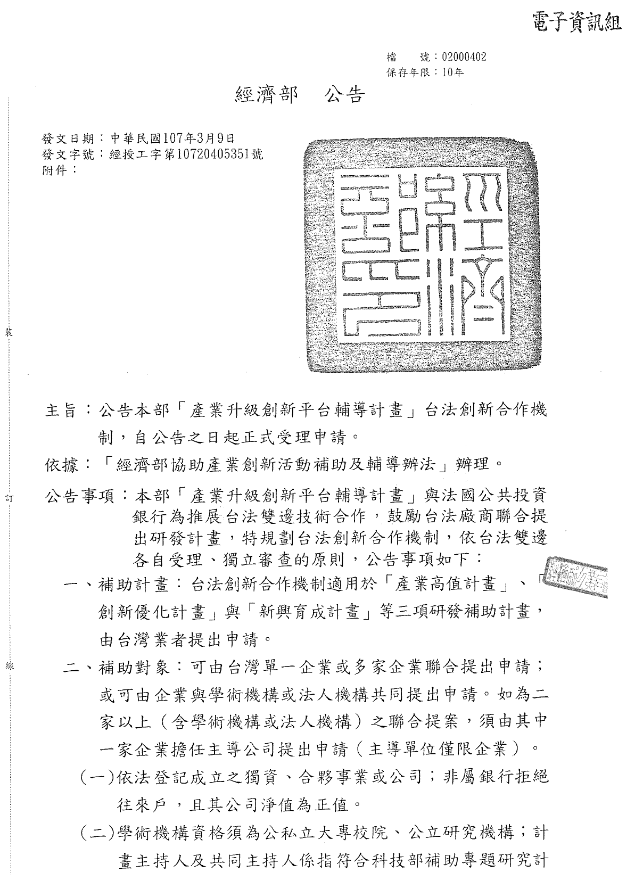 共兩張圖片，主旨:公告本部「產業升級創新平台輔導計畫」台法創新合作機制，自公告之日起正式受理申請。依據:「經濟部協助產業創新活動補助及輔導辦法」辦理。公告事項:本部「產業升級創新平台輔導計畫」與法國公共投資銀行為推展台法雙邊技術合作，鼓勵台法廠商聯合提出研發計畫，特規劃台法創新合作機制，依台法雙邊各自受理、獨立審查的原則，公告事項如下:一、補助計畫:台法創新合作機制適用於「產業高值計畫」、「創新優化計畫」與「新興育成計畫」等三項研發補助計畫，由台灣業者提出申請二、補助對象:可由台灣單一企業或多家企業聯合提出申請:或可由企業與學術機構或法人機構共同提出申請。如為一家以上(含學術機構或法人機構)之聯合提案，須由其中一家企業擔任主導公司提出申請(主導單位僅限企業)(一)依法登記成立之獨資、合夥事業或公司;非屬銀行拒絕往來戶，且其公司淨值為正值。(二)學術機構資格須為公私立大專院校、公立研究機構;計畫主持人及共同主持人係指符合科技部補助專題研究計畫作業要點第三點規定。(三)法人機構資格係以「本部評鑑之財團法人」為限。三、經費編列:台灣廠商應至少占台法總經費25%，不可超過75%;台灣廠商編列之計畫經費限定為研發經費，補助科目一「經濟部協助產業創新活動補助及輔導辦法」公告項目。四、補助方式:政策優先支持，台法聯合提案獲雙方共同推薦者，補助款加碼20%予台灣業者，為總補助比例不超過計畫總經費之50%。五、申請期間:隨到隨審 六:補助期限:計畫期程以不超過3年為原則